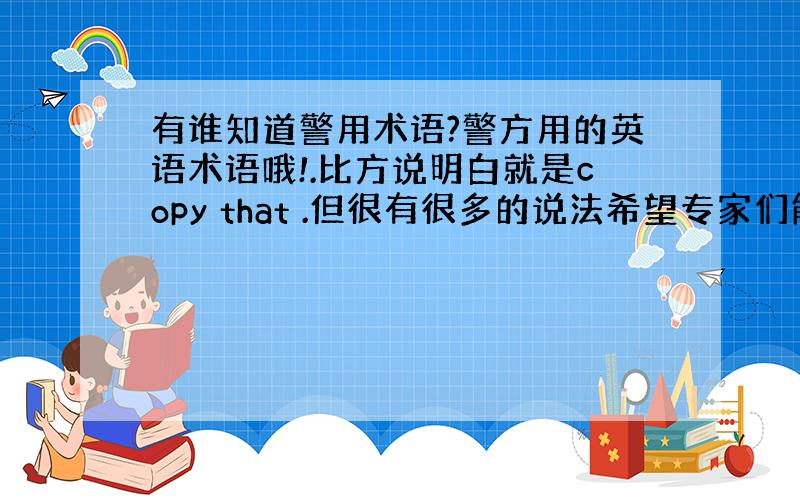 有谁知道警用术语?警方用的英语术语哦!.比方说明白就是copy that .但很有很多的说法希望专家们能帮我列举一下.重