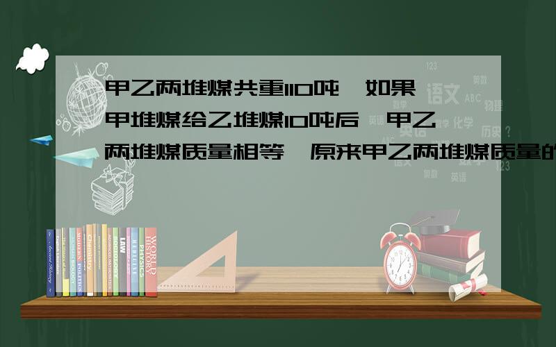 甲乙两堆煤共重110吨,如果甲堆煤给乙堆煤10吨后,甲乙两堆煤质量相等,原来甲乙两堆煤质量的最简比是