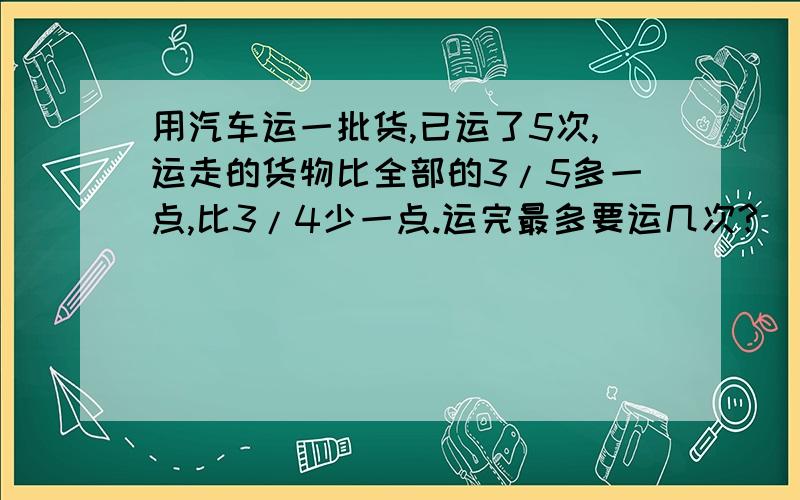 用汽车运一批货,已运了5次,运走的货物比全部的3/5多一点,比3/4少一点.运完最多要运几次?