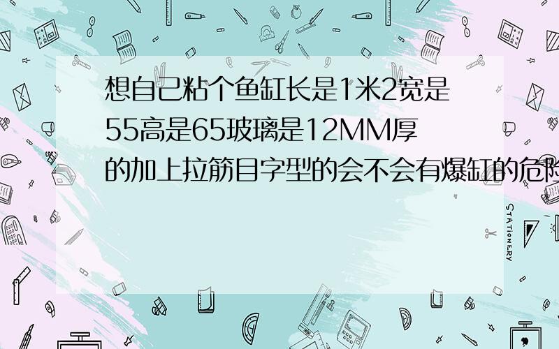 想自己粘个鱼缸长是1米2宽是55高是65玻璃是12MM厚的加上拉筋目字型的会不会有爆缸的危险