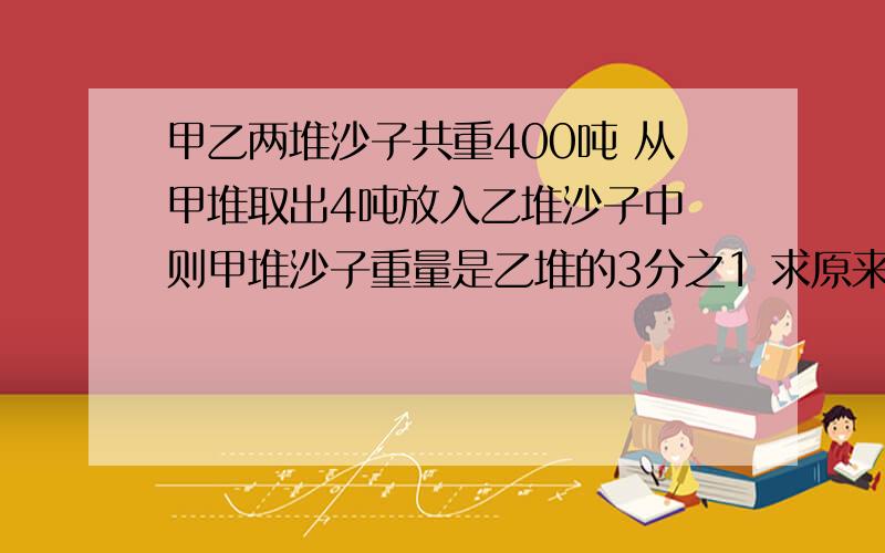 甲乙两堆沙子共重400吨 从甲堆取出4吨放入乙堆沙子中 则甲堆沙子重量是乙堆的3分之1 求原来各有多少吨