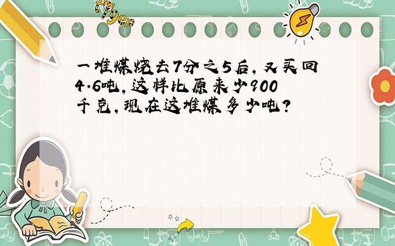 一堆煤烧去7分之5后,又买回4.6吨,这样比原来少900千克,现在这堆煤多少吨?