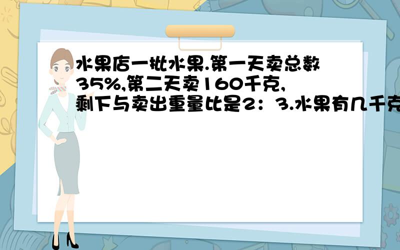 水果店一批水果.第一天卖总数35%,第二天卖160千克,剩下与卖出重量比是2：3.水果有几千克?