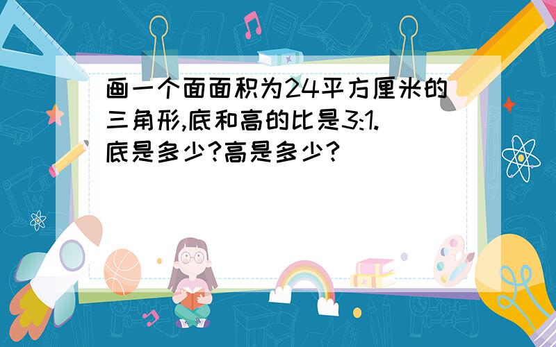 画一个面面积为24平方厘米的三角形,底和高的比是3:1.底是多少?高是多少?