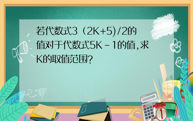 若代数式3（2K+5)/2的值对于代数式5K-1的值,求K的取值范围?