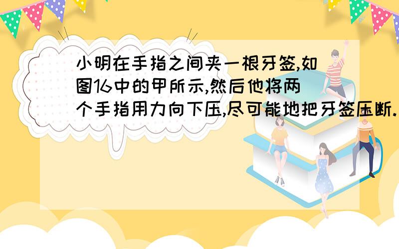 小明在手指之间夹一根牙签,如图16中的甲所示,然后他将两个手指用力向下压,尽可能地把牙签压断.接着重复刚才的步骤,只是这