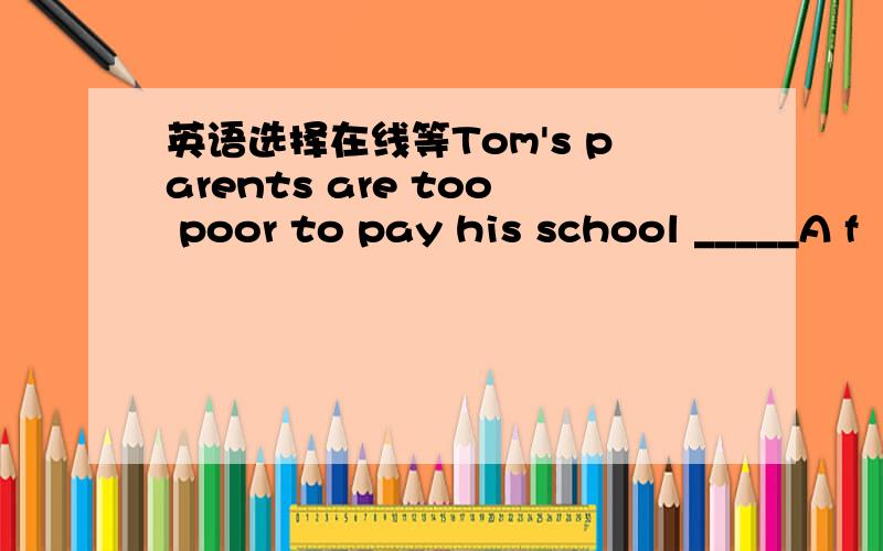 英语选择在线等Tom's parents are too poor to pay his school _____A f