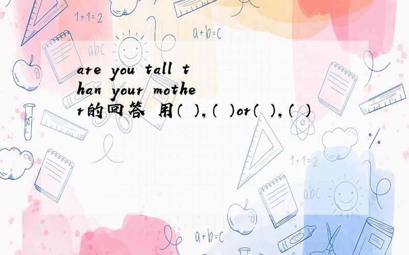 are you tall than your mother的回答 用（ ）,（ ）or（ ）,（ ）