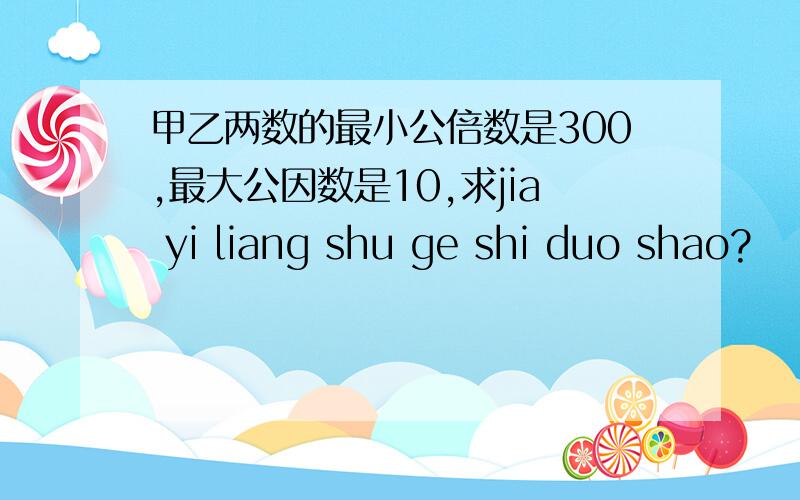 甲乙两数的最小公倍数是300,最大公因数是10,求jia yi liang shu ge shi duo shao?