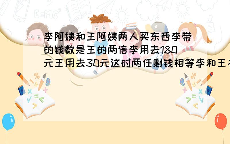 李阿姨和王阿姨两人买东西李带的钱数是王的两倍李用去180元王用去30元这时两任剩钱相等李和王各带了多少钱