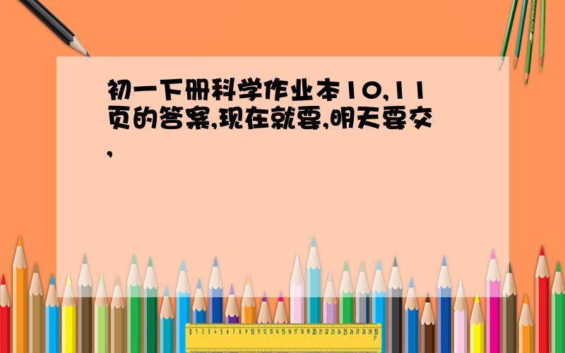 初一下册科学作业本10,11页的答案,现在就要,明天要交,