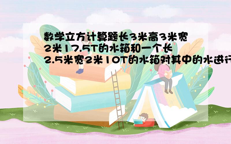 数学立方计算题长3米高3米宽2米17.5T的水箱和一个长2.5米宽2米10T的水箱对其中的水进行消毒活化,活化剂按1：4