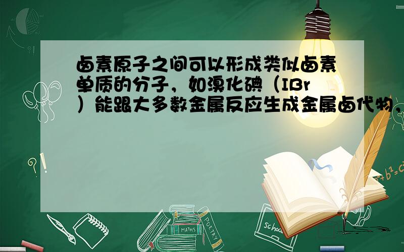 卤素原子之间可以形成类似卤素单质的分子，如溴化碘（IBr）能跟大多数金属反应生成金属卤代物，能跟水反应其化学方程式为：I