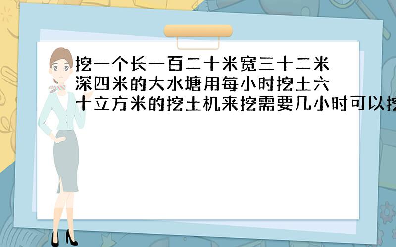 挖一个长一百二十米宽三十二米深四米的大水塘用每小时挖土六十立方米的挖土机来挖需要几小时可以挖完