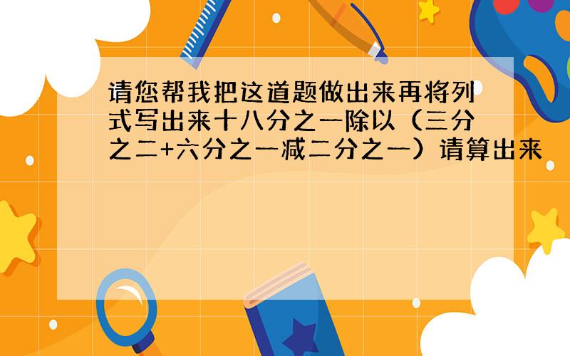 请您帮我把这道题做出来再将列式写出来十八分之一除以（三分之二+六分之一减二分之一）请算出来