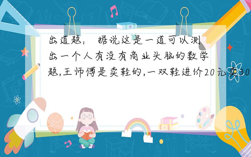 出道题： 据说这是一道可以测出一个人有没有商业头脑的数学题,王师傅是卖鞋的,一双鞋进价20元卖30元,顾客来买鞋给了张5