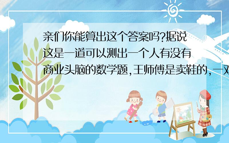 亲们你能算出这个答案吗?据说这是一道可以测出一个人有没有商业头脑的数学题,王师傅是卖鞋的,一双鞋进价30元甩卖20元,顾