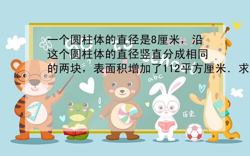 一个圆柱体的直径是8厘米，沿这个圆柱体的直径竖直分成相同的两块，表面积增加了112平方厘米．求这个圆柱体的体积？