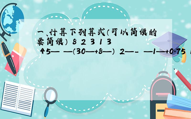 一、计算下列算式（可以简便的要简便） 8 2 3 1 3 45— —（30—+8—） 2—- —1—+0.75 11 5