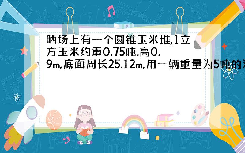 晒场上有一个圆锥玉米堆,1立方玉米约重0.75吨.高0.9m,底面周长25.12m,用一辆重量为5吨的汽车运这些玉米,要