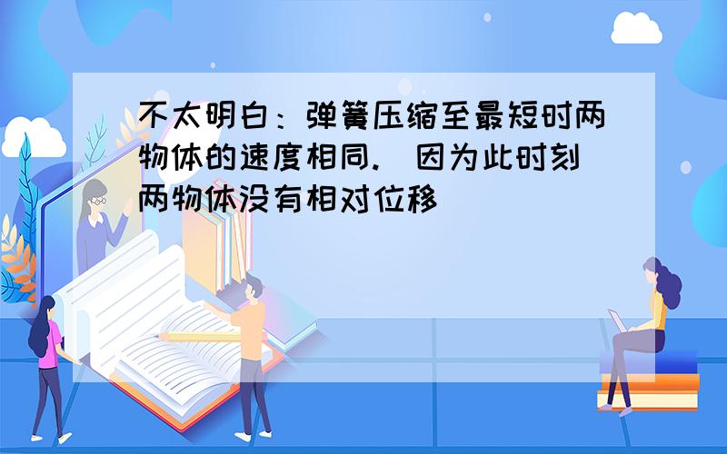 不太明白：弹簧压缩至最短时两物体的速度相同.（因为此时刻两物体没有相对位移）