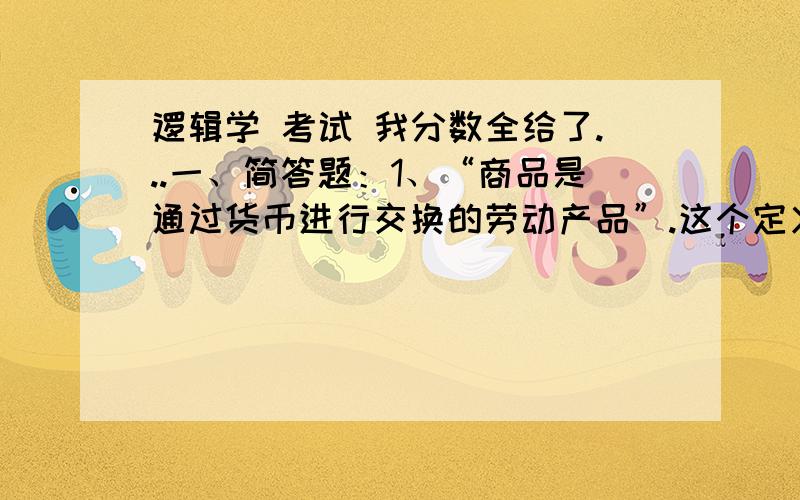 逻辑学 考试 我分数全给了...一、简答题：1、“商品是通过货币进行交换的劳动产品”.这个定义是否正确,为什么?2、“因