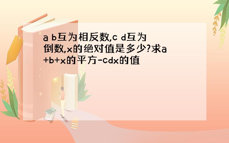 a b互为相反数,c d互为倒数,x的绝对值是多少?求a+b+x的平方-cdx的值