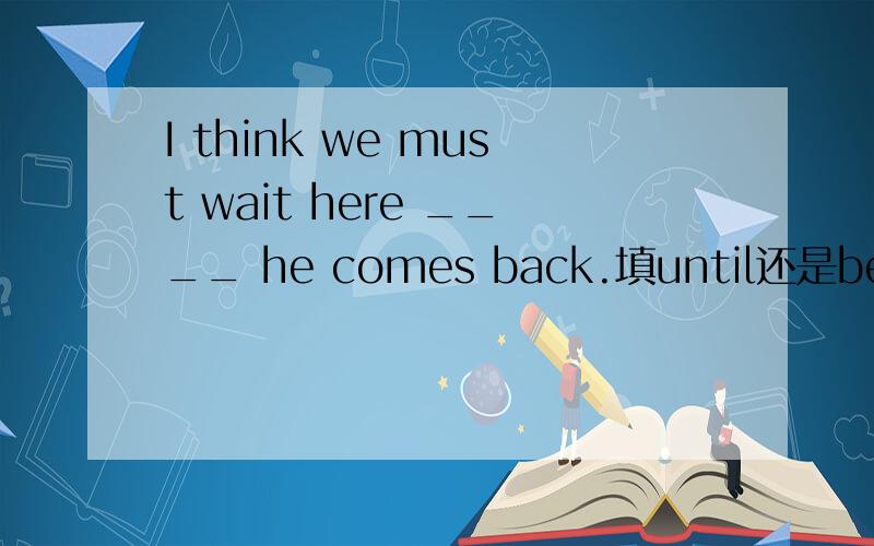 I think we must wait here ____ he comes back.填until还是before?