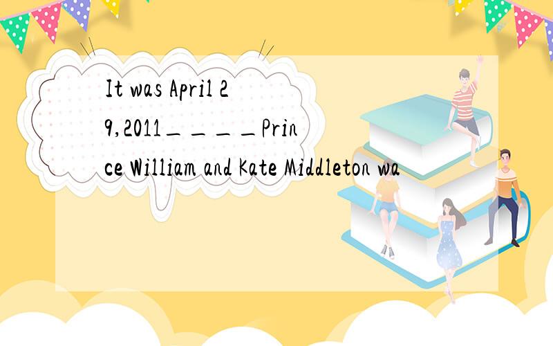 It was April 29,2011____Prince William and Kate Middleton wa