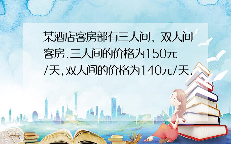 某酒店客房部有三人间、双人间客房.三人间的价格为150元/天,双人间的价格为140元/天.