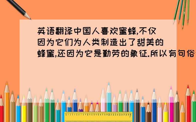 英语翻译中国人喜欢蜜蜂,不仅因为它们为人类制造出了甜美的蜂蜜,还因为它是勤劳的象征.所以有句俗语叫“像蜜蜂一样勤劳”.西