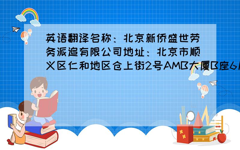 英语翻译名称：北京新侨盛世劳务派追有限公司地址：北京市顺义区仁和地区仓上街2号AMB大厦B座6层