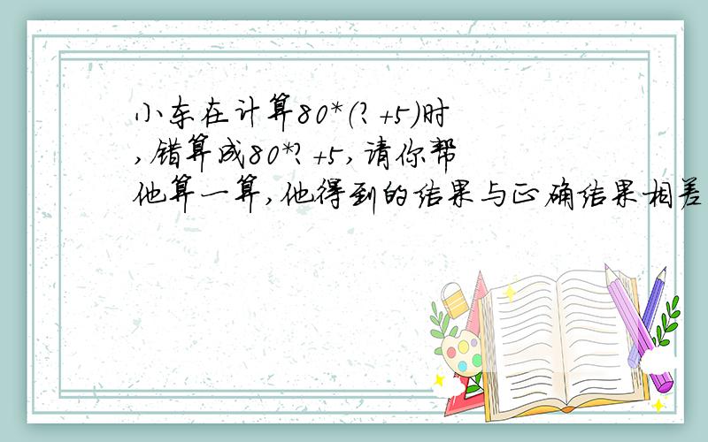 小东在计算80*（?+5）时,错算成80*?+5,请你帮他算一算,他得到的结果与正确结果相差多少?