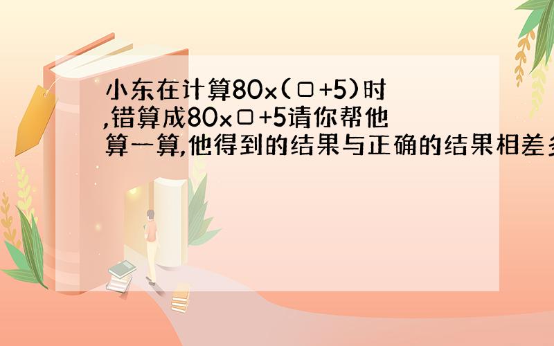 小东在计算80x(□+5)时,错算成80x□+5请你帮他算一算,他得到的结果与正确的结果相差多少  