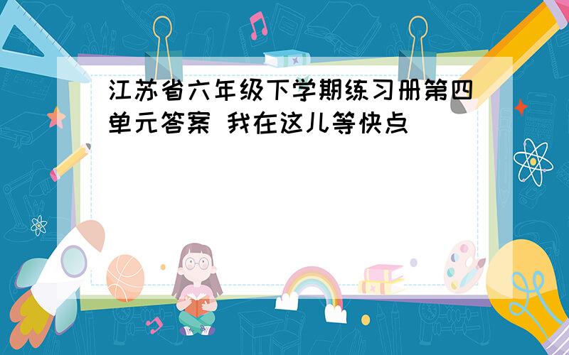 江苏省六年级下学期练习册第四单元答案 我在这儿等快点