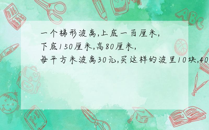 一个梯形波离,上底一百厘米,下底150厘米,高80厘米,每平方米波离30元,买这样的波里10块,400元够吗!要写单为