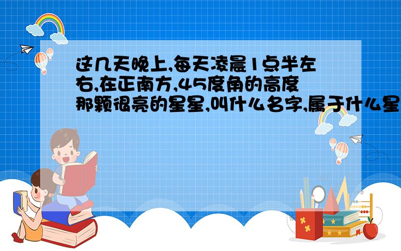 这几天晚上,每天凌晨1点半左右,在正南方,45度角的高度那颗很亮的星星,叫什么名字,属于什么星座?