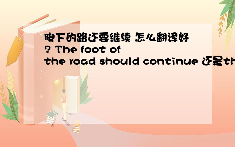 脚下的路还要继续 怎么翻译好? The foot of the road should continue 还是the r