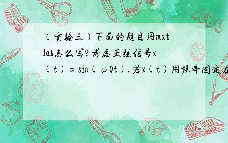 （实验三）下面的题目用matlab怎么写?考虑正弦信号x(t)=sin(ω0t),若x(t)用频率固定在ωs =2π/T