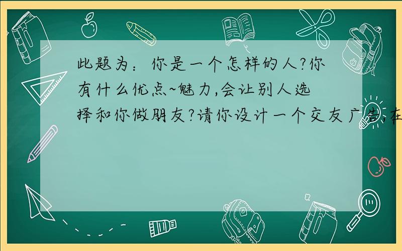 此题为：你是一个怎样的人?你有什么优点~魅力,会让别人选择和你做朋友?请你设计一个交友广告,在广告上注明：你对朋友的要求