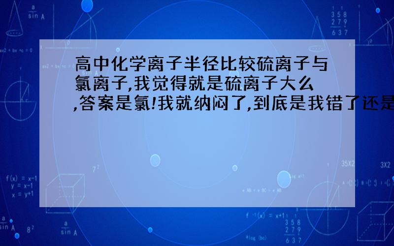 高中化学离子半径比较硫离子与氯离子,我觉得就是硫离子大么,答案是氯!我就纳闷了,到底是我错了还是答案错了!化学老师不是坑