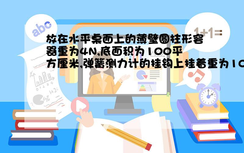 放在水平桌面上的薄壁圆柱形容器重为4N,底面积为100平方厘米,弹簧测力计的挂钩上挂着重为10N的物块.