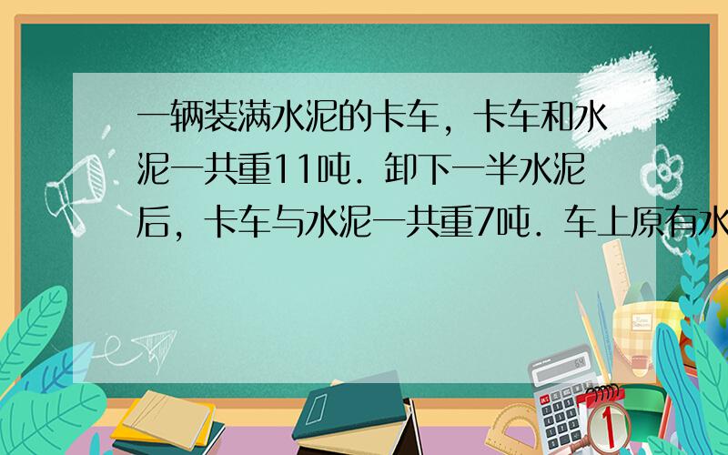 一辆装满水泥的卡车，卡车和水泥一共重11吨．卸下一半水泥后，卡车与水泥一共重7吨．车上原有水泥多少吨？卡车重多少吨？