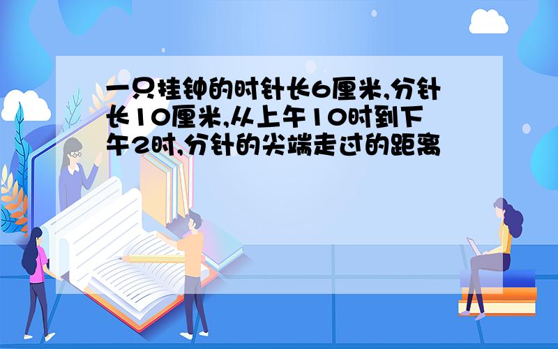 一只挂钟的时针长6厘米,分针长10厘米,从上午10时到下午2时,分针的尖端走过的距离