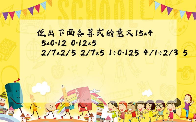 说出下面各算式的意义15x4 5x0.12 0.12x5 2/7x2/5 2/7x5 1÷0.125 4/1÷2/3 5