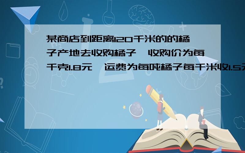 某商店到距离120千米的的橘子产地去收购橘子,收购价为每千克1.8元,运费为每吨橘子每千米收1.5元.在运输