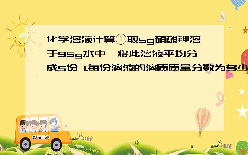 化学溶液计算①取5g硝酸钾溶于95g水中,将此溶液平均分成5份 1.每份溶液的溶质质量分数为多少?2.若使其中一份溶液的