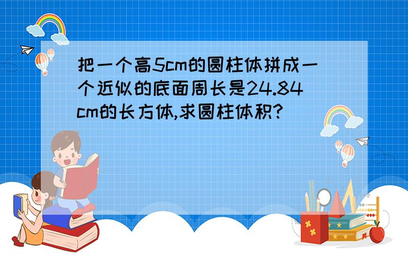 把一个高5cm的圆柱体拼成一个近似的底面周长是24.84cm的长方体,求圆柱体积?