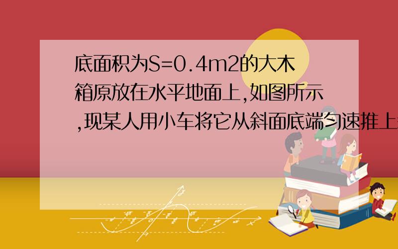 底面积为S=0.4m2的大木箱原放在水平地面上,如图所示,现某人用小车将它从斜面底端匀速推上斜面顶端,整个过程历时10S