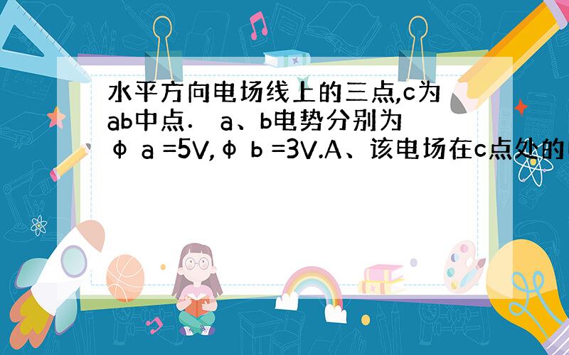 水平方向电场线上的三点,c为ab中点． a、b电势分别为φ a =5V,φ b =3V.A、该电场在c点处的电势一定为4